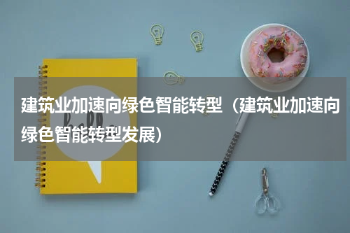 建筑业加速向绿色智能转型（建筑业加速向绿色智能转型发展）
