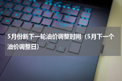 5月份新下一轮油价调整时间（5月下一个油价调整日）