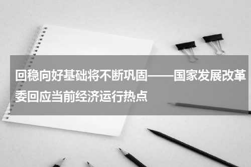 回稳向好基础将不断巩固——国家发展改革委回应当前经济运行热点
