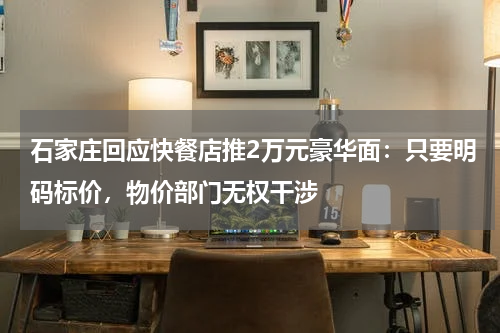 石家庄回应快餐店推2万元豪华面：只要明码标价，物价部门无权干涉