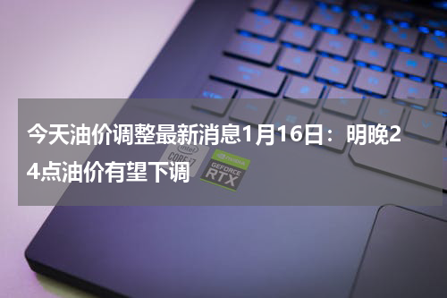 今天油价调整最新消息1月16日：明晚24点油价有望下调