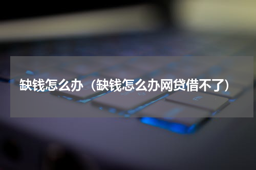 缺钱怎么办（缺钱怎么办网贷借不了）