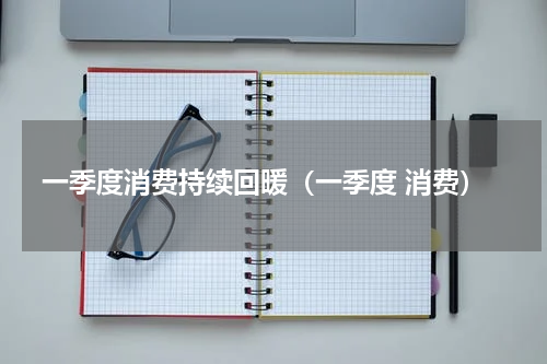 一季度消费持续回暖（一季度 消费）