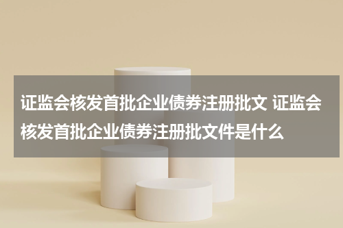 证监会核发首批企业债券注册批文 证监会核发首批企业债券注册批文件是什么
