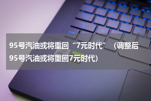 95号汽油或将重回“7元时代”（调整后95号汽油或将重回7元时代）