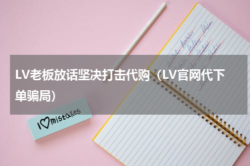 LV老板放话坚决打击代购（LV官网代下单骗局）