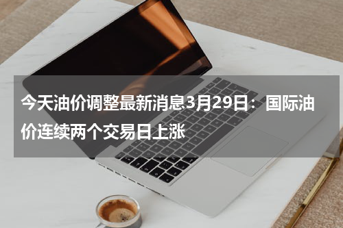 今天油价调整最新消息3月29日：国际油价连续两个交易日上涨