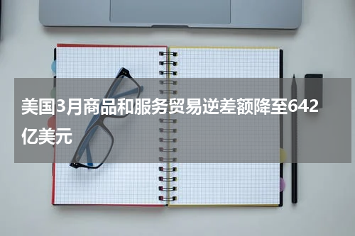 美国3月商品和服务贸易逆差额降至642亿美元