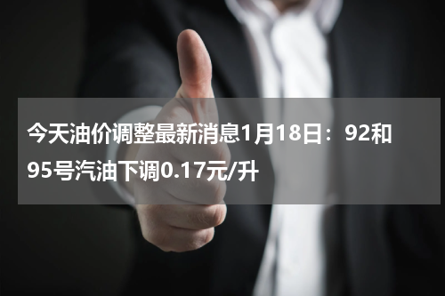 今天油价调整最新消息1月18日：92和95号汽油下调0.17元/升
