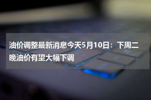 油价调整最新消息今天5月10日：下周二晚油价有望大幅下调