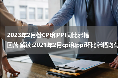 2023年2月份CPI和PPI同比涨幅回落 解读:2021年2月cpi和ppi环比涨幅均有所回落