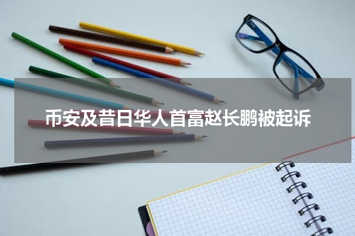 币安及昔日华人首富赵长鹏被起诉