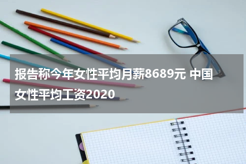 报告称今年女性平均月薪8689元 中国女性平均工资2020