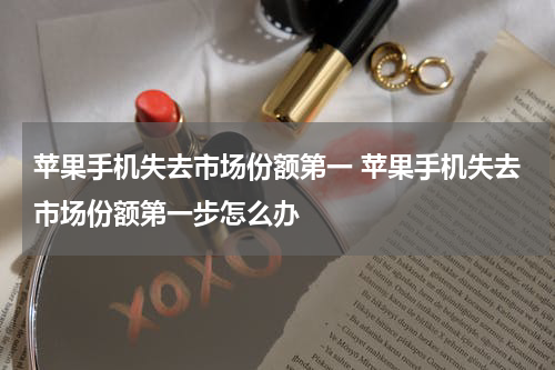 苹果手机失去市场份额第一 苹果手机失去市场份额第一步怎么办