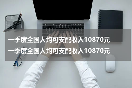 一季度全国人均可支配收入10870元 一季度全国人均可支配收入10870元