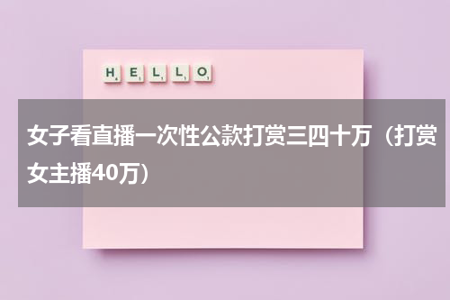 女子看直播一次性公款打赏三四十万（打赏女主播40万）