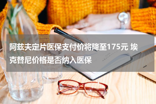 阿兹夫定片医保支付价将降至175元 埃克替尼价格是否纳入医保