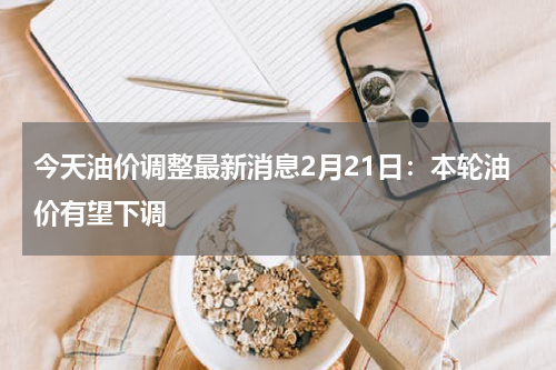 今天油价调整最新消息2月21日：本轮油价有望下调