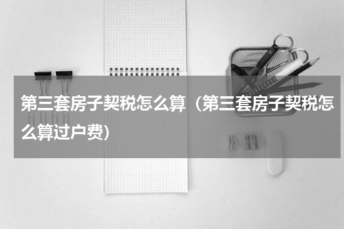 第三套房子契税怎么算（第三套房子契税怎么算过户费）