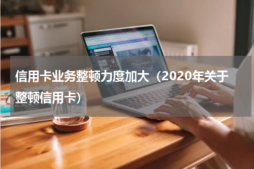 信用卡业务整顿力度加大（2020年关于整顿信用卡）