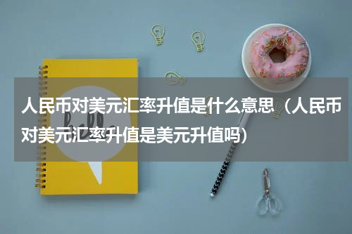 人民币对美元汇率升值是什么意思（人民币对美元汇率升值是美元升值吗）