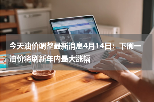 今天油价调整最新消息4月14日：下周一油价将刷新年内最大涨幅