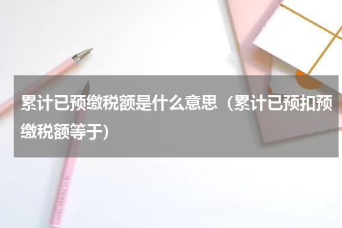 累计已预缴税额是什么意思（累计已预扣预缴税额等于）