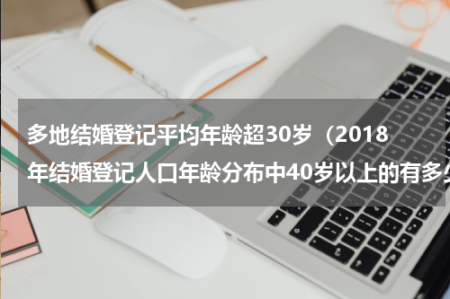多地结婚登记平均年龄超30岁（2018年结婚登记人口年龄分布中40岁以上的有多少人）