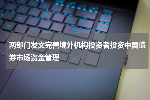 两部门发文完善境外机构投资者投资中国债券市场资金管理
