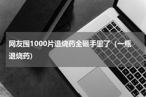 网友囤1000片退烧药全砸手里了（一瓶退烧药）