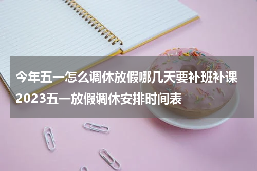 今年五一怎么调休放假哪几天要补班补课 2023五一放假调休安排时间表