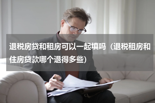 退税房贷和租房可以一起填吗（退税租房和住房贷款哪个退得多些）