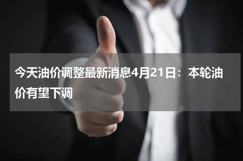 今天油价调整最新消息4月21日：本轮油价有望下调