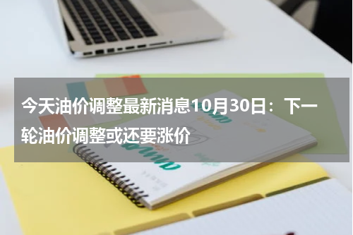 今天油价调整最新消息10月30日：下一轮油价调整或还要涨价