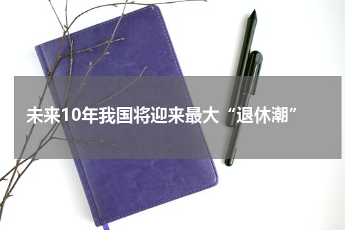 未来10年我国将迎来最大“退休潮”