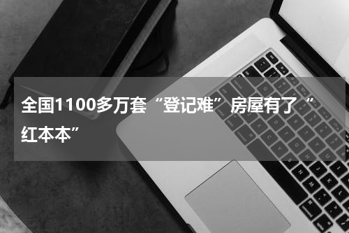 全国1100多万套“登记难”房屋有了“红本本”