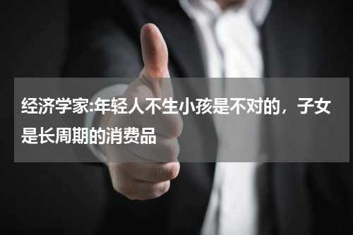 经济学家:年轻人不生小孩是不对的，子女是长周期的消费品