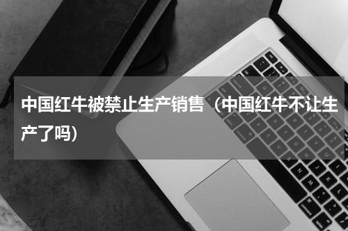 中国红牛被禁止生产销售（中国红牛不让生产了吗）