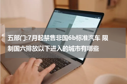 五部门:7月起禁售非国6b标准汽车 限制国六排放以下进入的城市有哪些