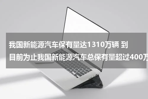 我国新能源汽车保有量达1310万辆 到目前为止我国新能源汽车总保有量超过400万辆占全球