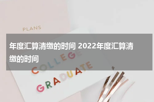 年度汇算清缴的时间 2022年度汇算清缴的时间
