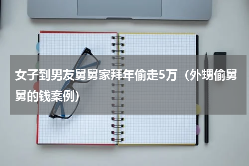 女子到男友舅舅家拜年偷走5万（外甥偷舅舅的钱案例）