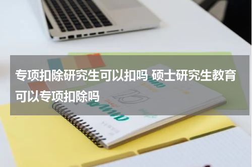 专项扣除研究生可以扣吗 硕士研究生教育可以专项扣除吗