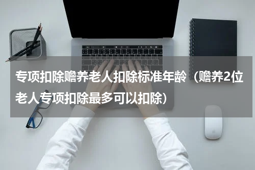 专项扣除赡养老人扣除标准年龄（赡养2位老人专项扣除最多可以扣除）