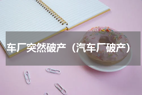 车厂突然破产（汽车厂破产）