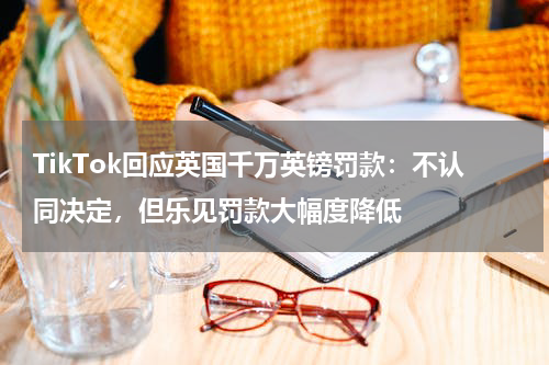 TikTok回应英国千万英镑罚款：不认同决定，但乐见罚款大幅度降低