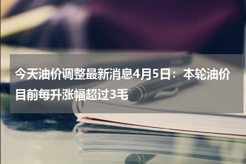 今天油价调整最新消息4月5日：本轮油价目前每升涨幅超过3毛