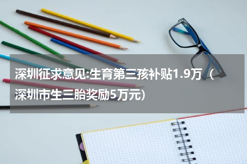 深圳征求意见:生育第三孩补贴1.9万（深圳市生三胎奖励5万元）