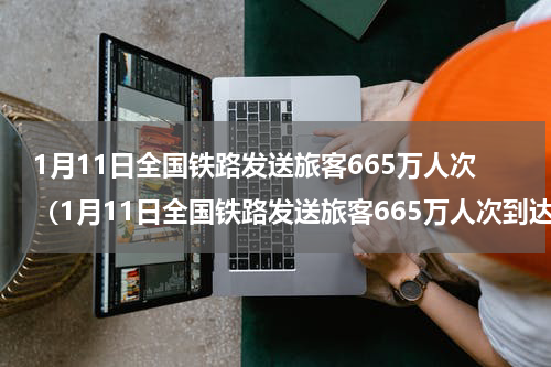 1月11日全国铁路发送旅客665万人次（1月11日全国铁路发送旅客665万人次到达）