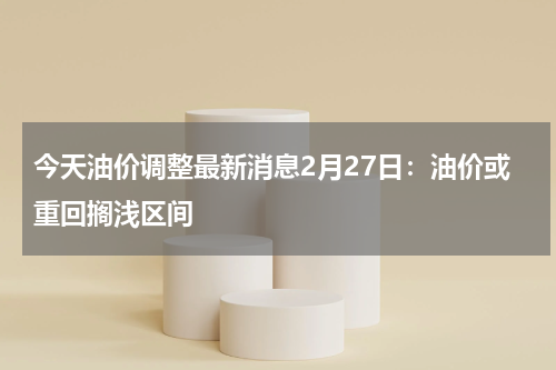 今天油价调整最新消息2月27日：油价或重回搁浅区间